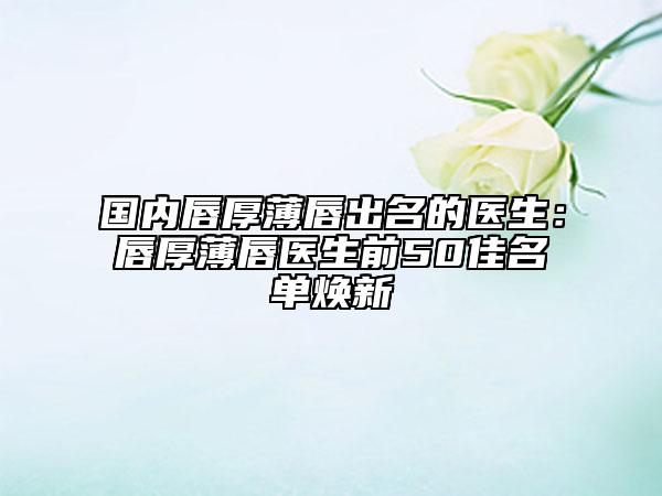 国内唇厚薄唇出名的医生：唇厚薄唇医生前50佳名单焕新
