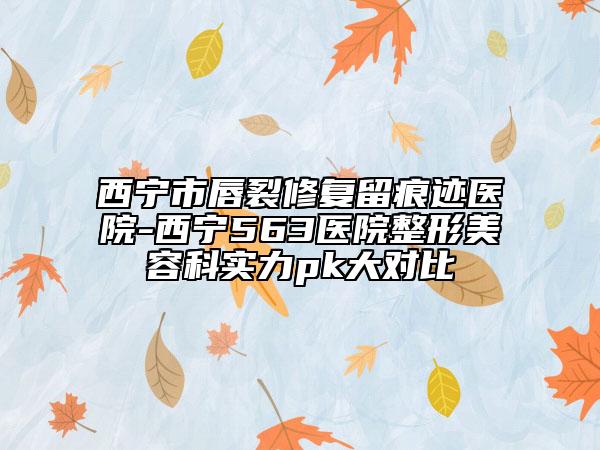 西宁市唇裂修复留痕迹医院-西宁563医院整形美容科实力pk大对比