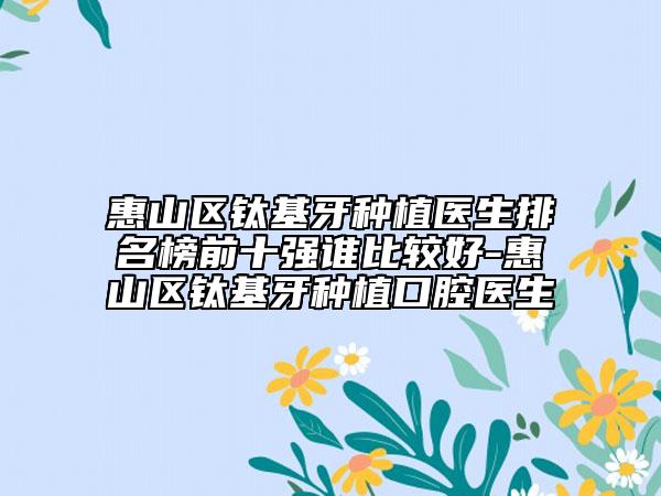 惠山区钛基牙种植医生排名榜前十强谁比较好-惠山区钛基牙种植口腔医生