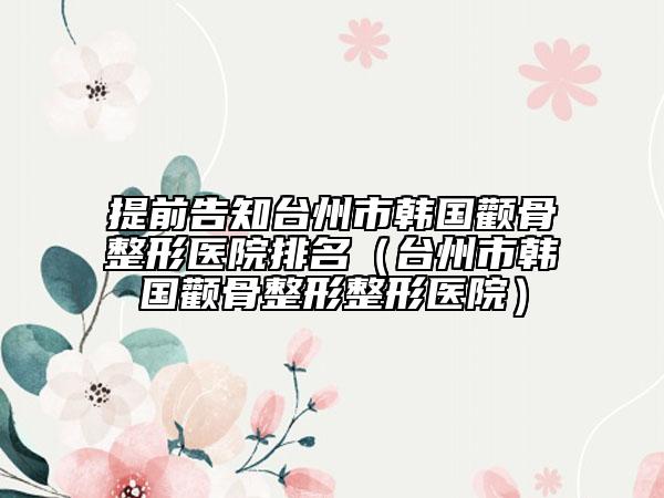 提前告知台州市韩国颧骨整形医院排名（台州市韩国颧骨整形整形医院）