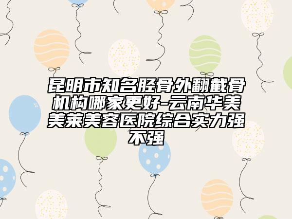 昆明市知名胫骨外翻截骨机构哪家更好-云南华美美莱美容医院综合实力强不强
