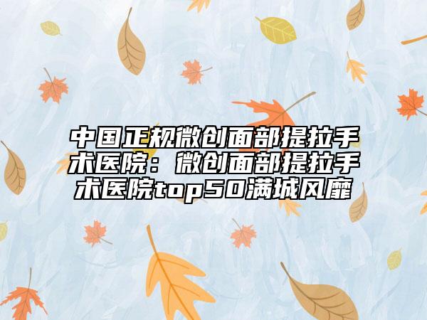 中国正规微创面部提拉手术医院：微创面部提拉手术医院top50满城风靡