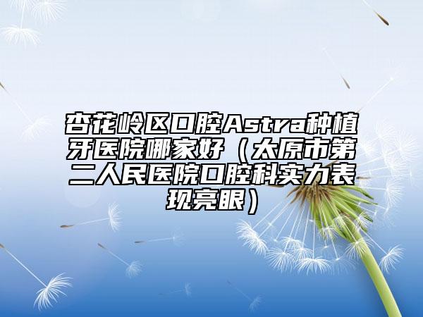 杏花岭区口腔Astra种植牙医院哪家好（太原市第二人民医院口腔科实力表现亮眼）