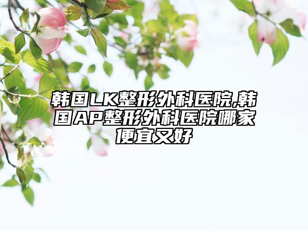 韩国LK整形外科医院,韩国AP整形外科医院哪家便宜又好