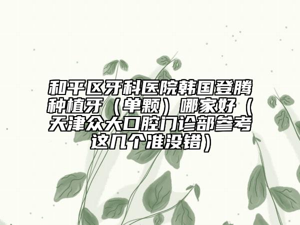 和平区牙科医院韩国登腾种植牙（单颗）哪家好（天津众大口腔门诊部参考这几个准没错）