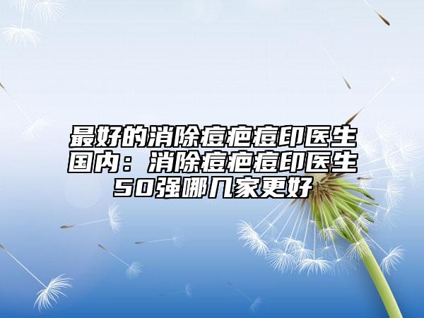 最好的消除痘疤痘印医生国内：消除痘疤痘印医生50强哪几家更好
