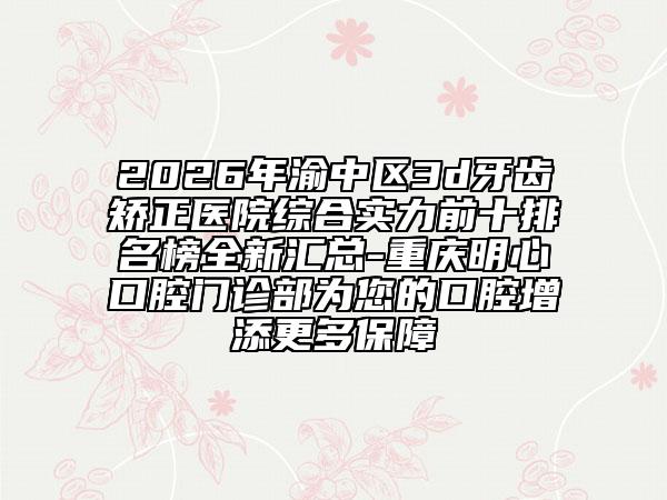 2026年渝中区3d牙齿矫正医院综合实力前十排名榜全新汇总-重庆明心口腔门诊部为您的口腔增添更多保障