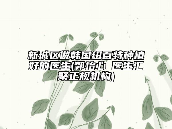 新城区做韩国纽百特种植好的医生(郭怡心‌医生汇聚正规机构)