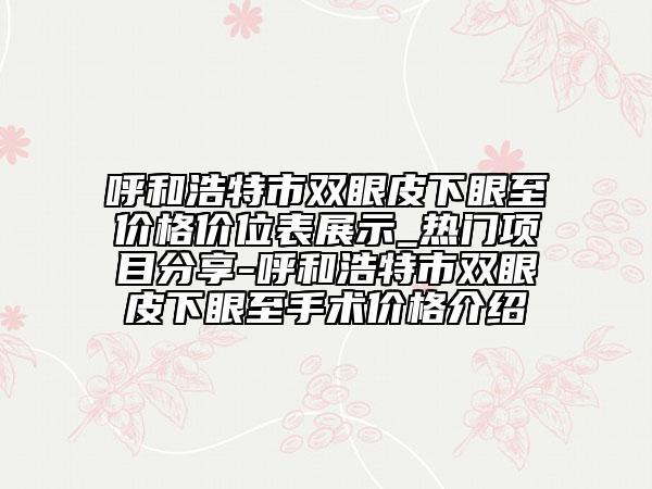 呼和浩特市双眼皮下眼至价格价位表展示_热门项目分享-呼和浩特市双眼皮下眼至手术价格介绍