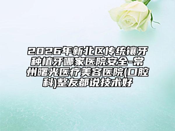 2026年新北区传统镶牙种植牙哪家医院安全-常州曙光医疗美容医院(口腔科)整友都说技术好