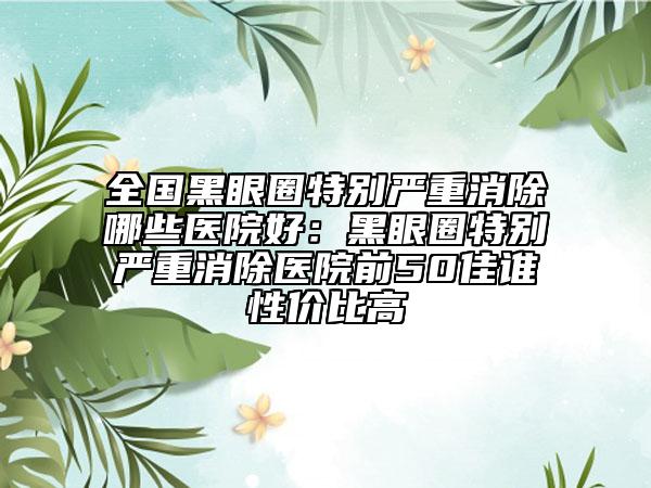 全国黑眼圈特别严重消除哪些医院好：黑眼圈特别严重消除医院前50佳谁性价比高