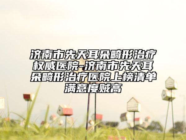 济南市先天耳朵畸形治疗权威医院-济南市先天耳朵畸形治疗医院上榜清单满意度贼高