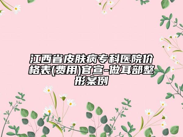 江西省皮肤病专科医院价格表(费用)官宣-做耳部整形案例