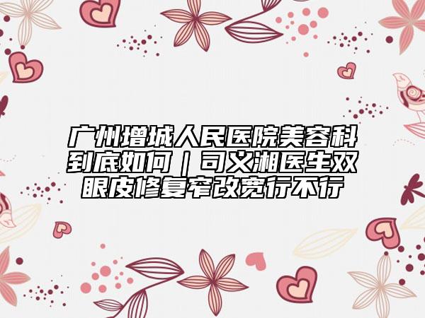 广州增城人民医院美容科到底如何｜司义湘医生双眼皮修复窄改宽行不行