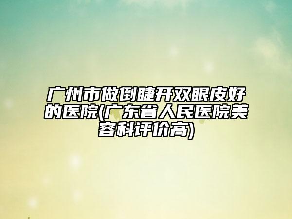 广州市做倒睫开双眼皮好的医院(广东省人民医院美容科评价高)