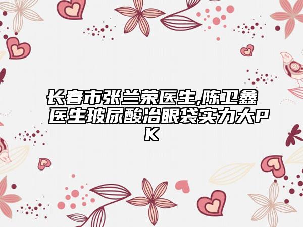长春市张兰荣医生,陈卫鑫医生玻尿酸冶眼袋实力大PK