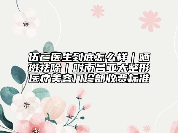 伍彦医生到底怎么样｜晒斑祛除｜附南昌亚太整形医疗美容门诊部收费标准