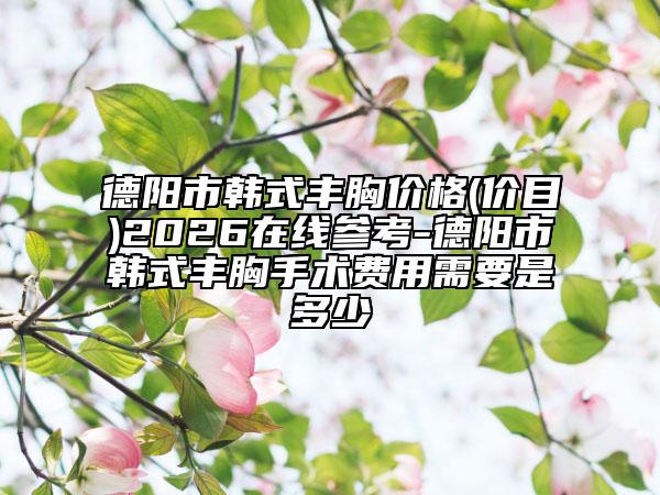 德阳市韩式丰胸价格(价目)2026在线参考-德阳市韩式丰胸手术费用需要是多少