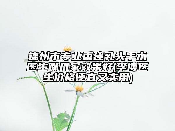 锦州市专业重建乳头手术医生哪几家效果好(李博医生价格便宜又实用)