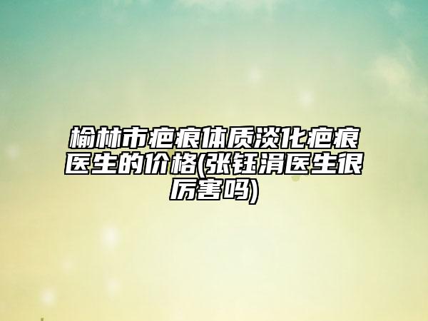榆林市疤痕体质淡化疤痕医生的价格(张钰涓医生很厉害吗)
