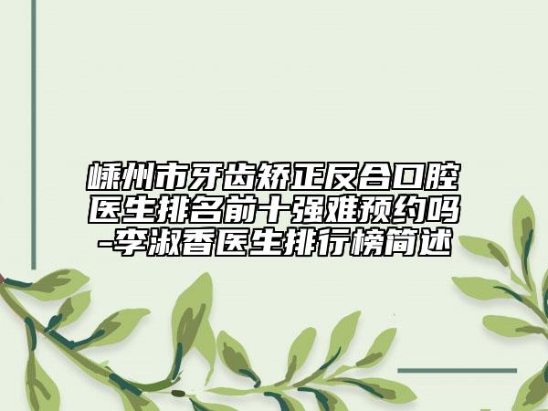 嵊州市牙齿矫正反合口腔医生排名前十强难预约吗-李淑香医生排行榜简述