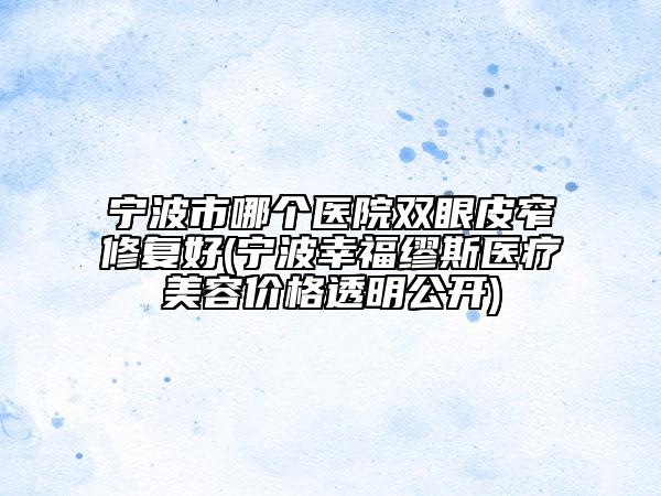 宁波市哪个医院双眼皮窄修复好(宁波幸福缪斯医疗美容价格透明公开)
