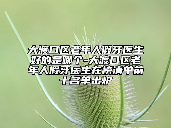 大渡口区老年人假牙医生好的是哪个-大渡口区老年人假牙医生在榜清单前十名单出炉
