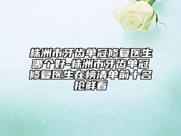 株洲市牙齿单冠修复医生哪个好-株洲市牙齿单冠修复医生在榜清单前十名抢鲜看