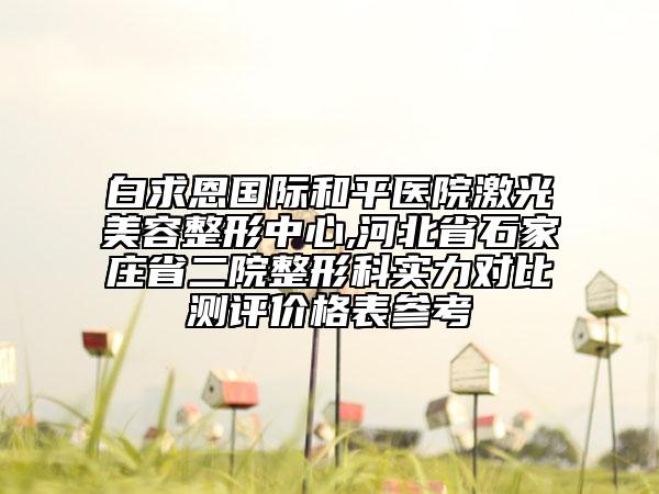 白求恩国际和平医院激光美容整形中心,河北省石家庄省二院整形科实力对比测评价格表参考