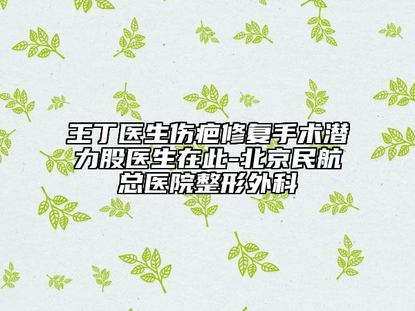 王丁医生伤疤修复手术潜力股医生在此-北京民航总医院整形外科