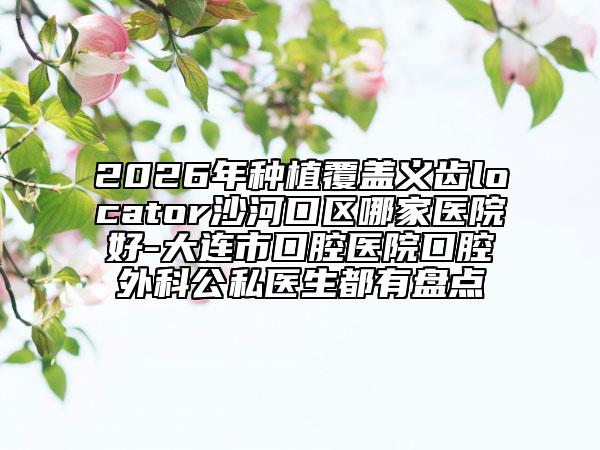 2026年种植覆盖义齿locator沙河口区哪家医院好-大连市口腔医院口腔外科公私医生都有盘点