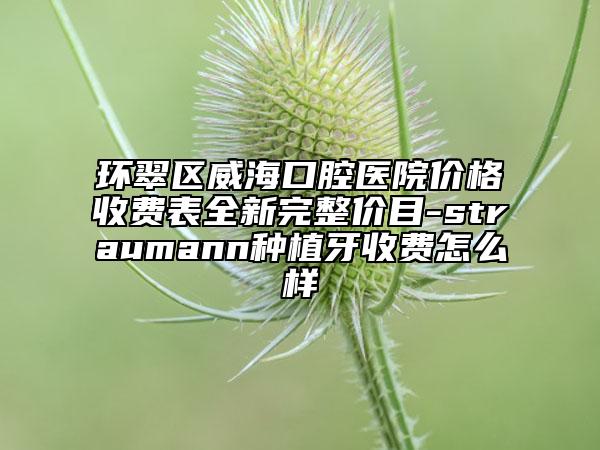 环翠区威海口腔医院价格收费表全新完整价目-straumann种植牙收费怎么样