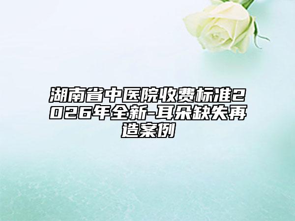 湖南省中医院收费标准2026年全新-耳朵缺失再造案例