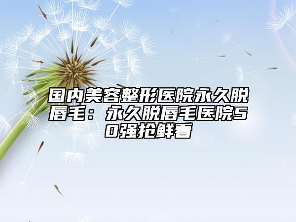 国内美容整形医院永久脱唇毛：永久脱唇毛医院50强抢鲜看