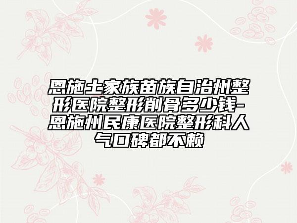 恩施土家族苗族自治州整形医院整形削骨多少钱-恩施州民康医院整形科人气口碑都不赖