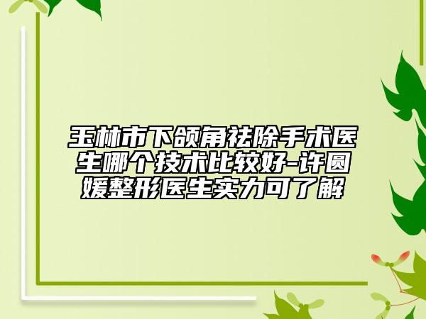 玉林市下颌角祛除手术医生哪个技术比较好-许圆媛整形医生实力可了解