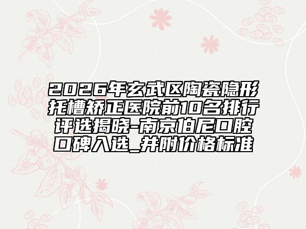2026年玄武区陶瓷隐形托槽矫正医院前10名排行评选揭晓-南京伯尼口腔口碑入选_并附价格标准