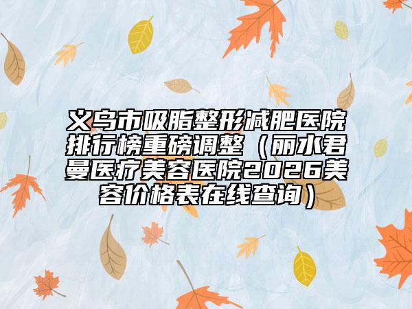 义乌市吸脂整形减肥医院排行榜重磅调整（丽水君曼医疗美容医院2026美容价格表在线查询）