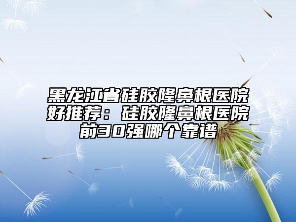 黑龙江省硅胶隆鼻根医院好推荐：硅胶隆鼻根医院前30强哪个靠谱