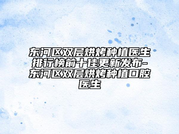 东河区双层烘烤种植医生排行榜前十佳更新发布-东河区双层烘烤种植口腔医生