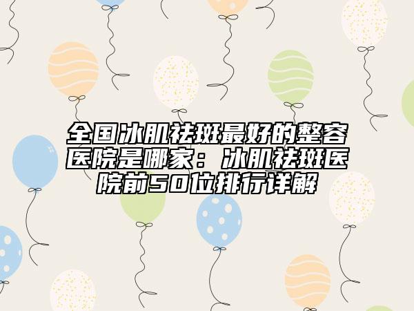 全国冰肌祛斑最好的整容医院是哪家：冰肌祛斑医院前50位排行详解