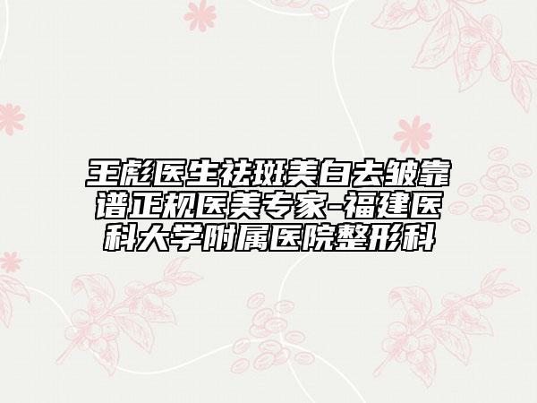 王彪医生祛斑美白去皱靠谱正规医美专家-福建医科大学附属医院整形科