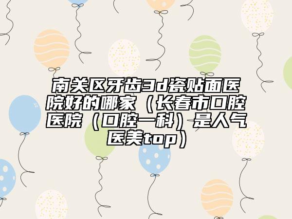 南关区牙齿3d瓷贴面医院好的哪家（长春市口腔医院（口腔一科）是人气医美top）