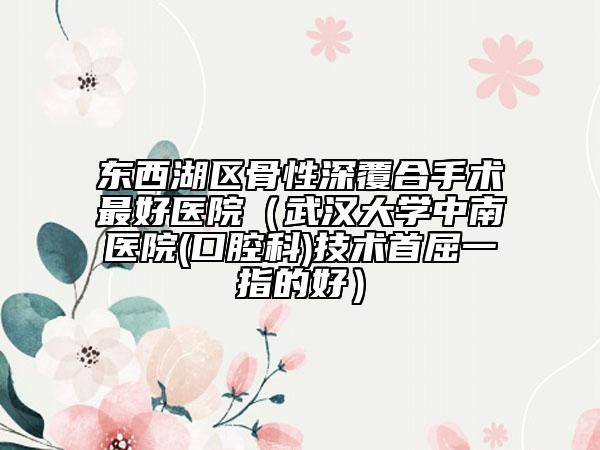 东西湖区骨性深覆合手术最好医院（武汉大学中南医院(口腔科)技术首屈一指的好）