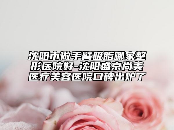 沈阳市做手臂吸脂哪家整形医院好-沈阳盛京尚美医疗美容医院口碑出炉了