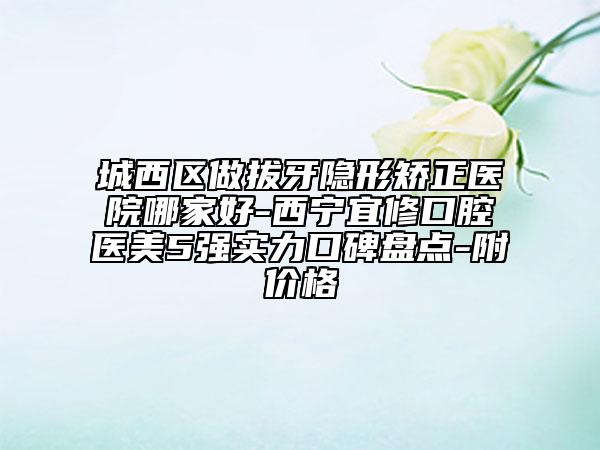 城西区做拔牙隐形矫正医院哪家好-西宁宜修口腔医美5强实力口碑盘点-附价格