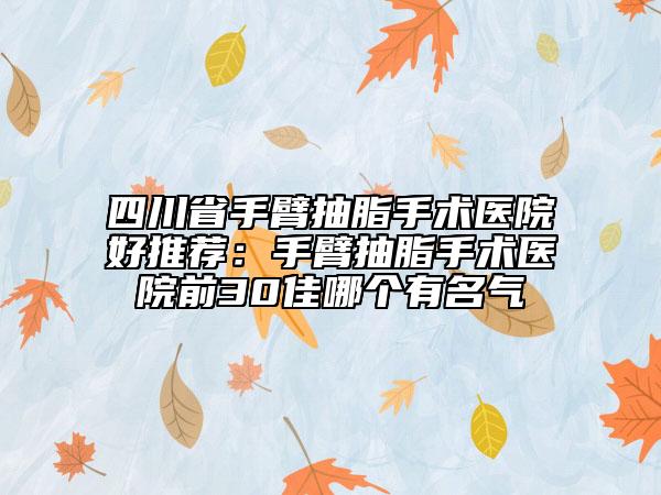 四川省手臂抽脂手术医院好推荐：手臂抽脂手术医院前30佳哪个有名气