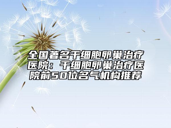 全国著名干细胞卵巢治疗医院：干细胞卵巢治疗医院前50位名气机构推荐