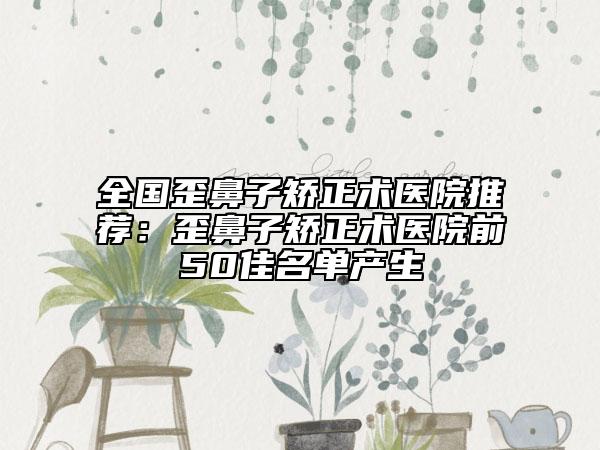 全国歪鼻子矫正术医院推荐：歪鼻子矫正术医院前50佳名单产生