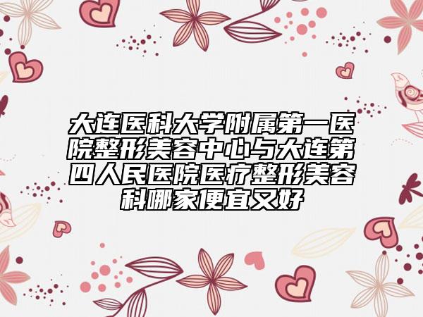 大连医科大学附属第一医院整形美容中心与大连第四人民医院医疗整形美容科哪家便宜又好